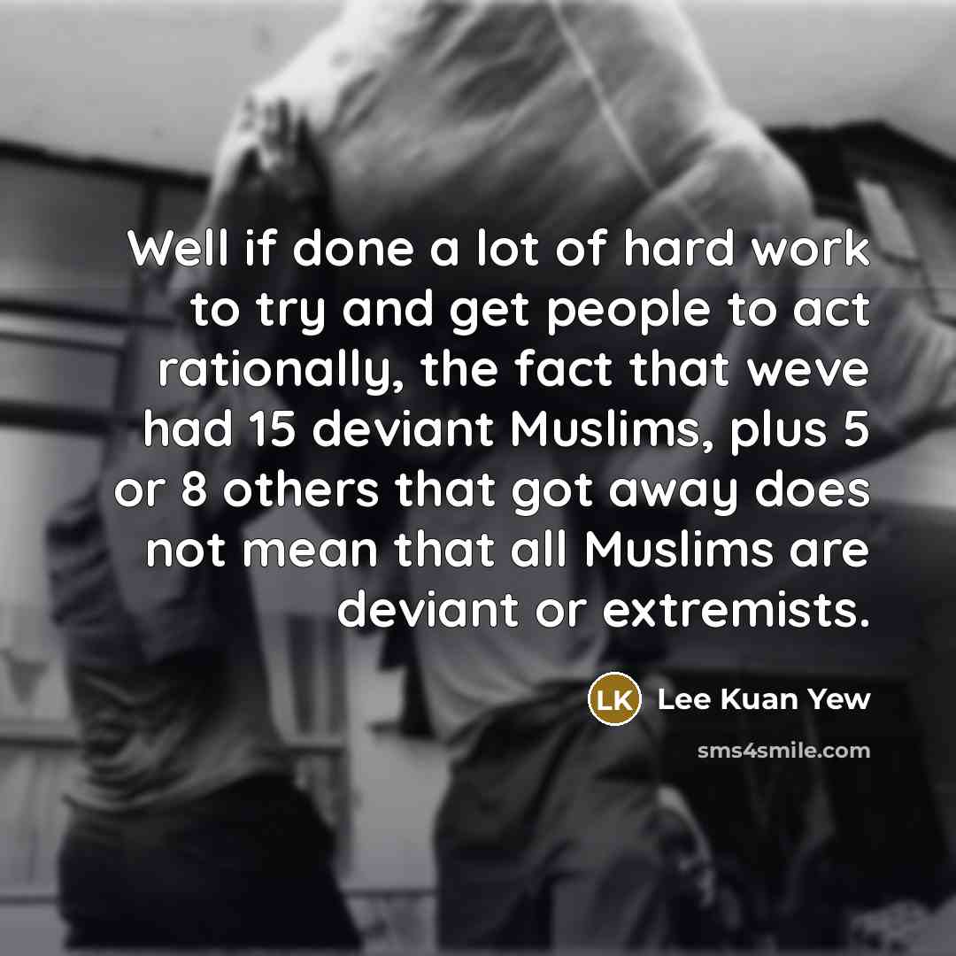 “Well if done a lot of hard work to try and get people to act rationally, the fact that weve had 15 deviant Muslims, plus 5 or 8 others that got away does not mean that all Muslims are deviant or extremists.” quote by Lee Kuan Yew