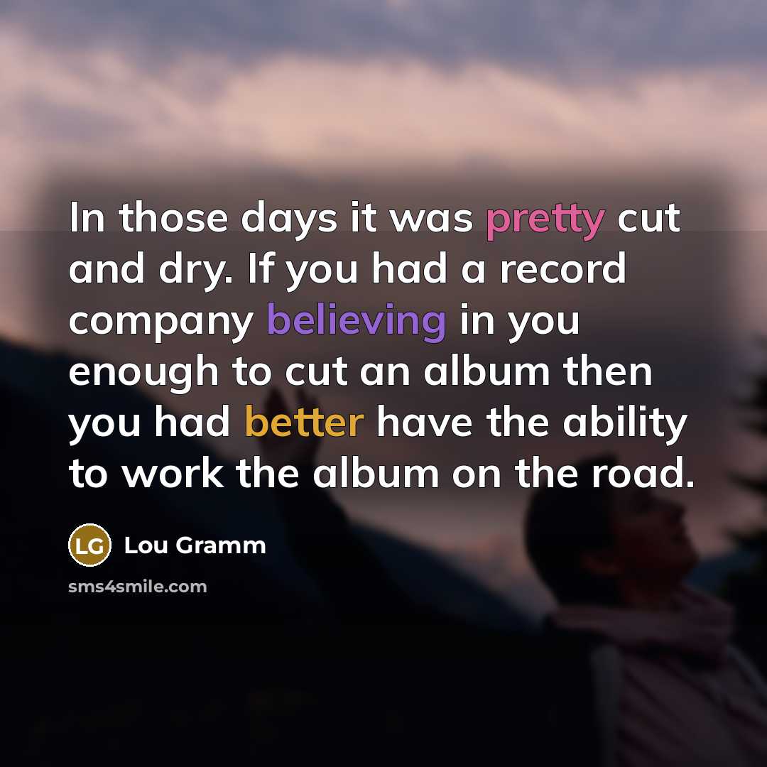 “In those days it was pretty cut and dry. If you had a record company believing in you enough to cut an album then you had better have the ability to work the album on the road.” quote by Lou Gramm