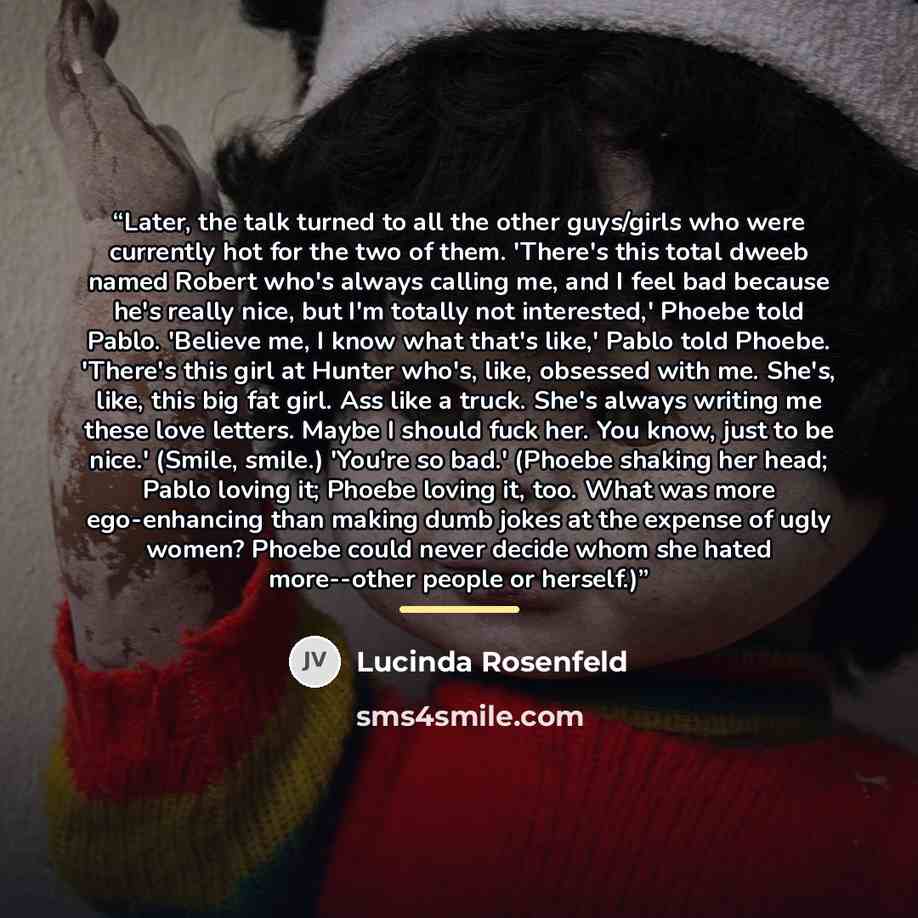 “Later, the talk turned to all the other guys/girls who were currently hot for the two of them. 'There's this total dweeb named Robert who's always calling me, and I feel bad because he's really nice, but I'm totally not interested,' Phoebe told Pablo. 'Believe me, I know what that's like,' Pablo…” quote by Lucinda Rosenfeld