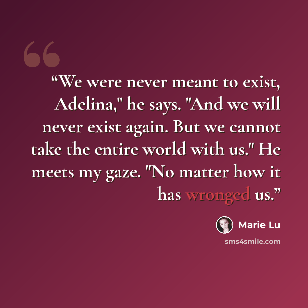 “We were never meant to exist, Adelina," he says. "And we will never exist again. But we cannot take the entire world with us." He meets my gaze. "No matter how it has wronged us.” quote by Marie Lu