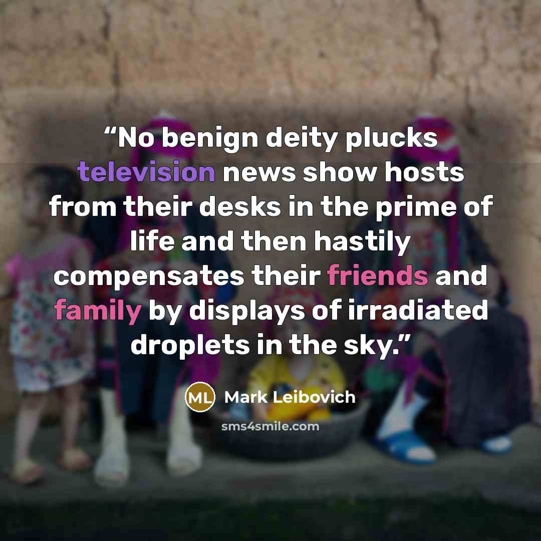 “No benign deity plucks television news show hosts from their desks in the prime of life and then hastily compensates their friends and family by displays of irradiated droplets in the sky.” quote by Mark Leibovich