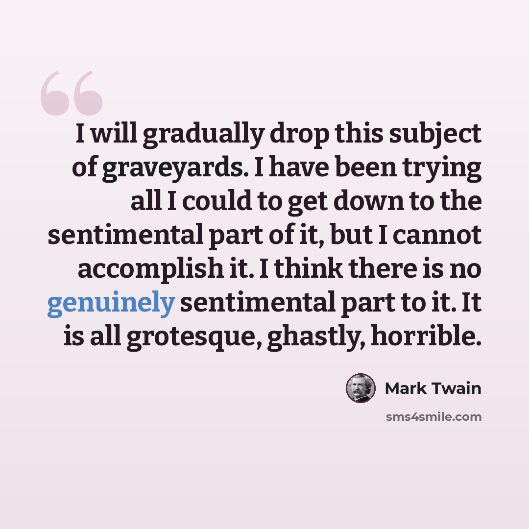 “I will gradually drop this subject of graveyards. I have been trying all I could to get down to the sentimental part of it, but I cannot accomplish it. I think there is no genuinely sentimental part to it. It is all grotesque, ghastly, horrible.” quote by Mark Twain