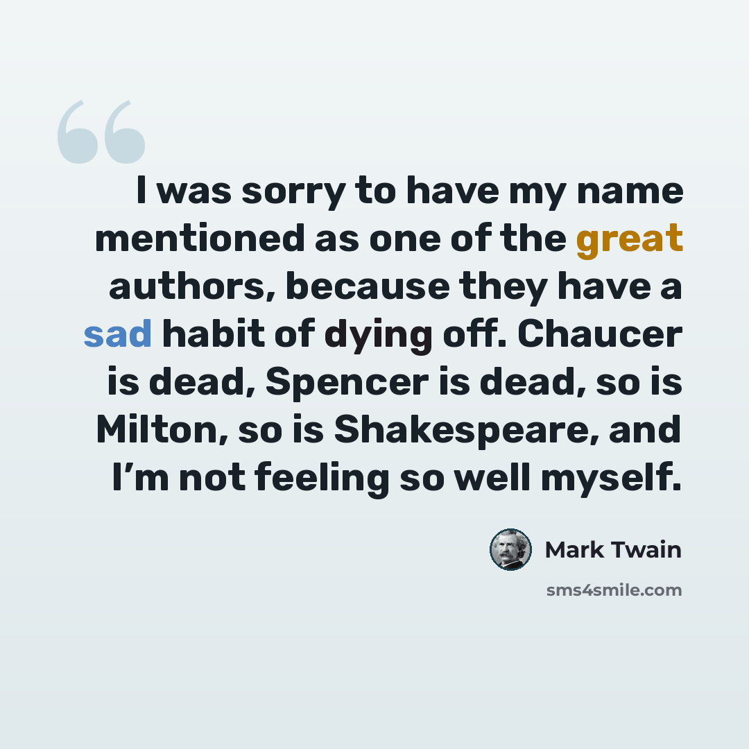 “I was sorry to have my name mentioned as one of the great authors, because they have a sad habit of dying off. Chaucer is dead, Spencer is dead, so is Milton, so is Shakespeare, and I’m not feeling so well myself.” quote by Mark Twain