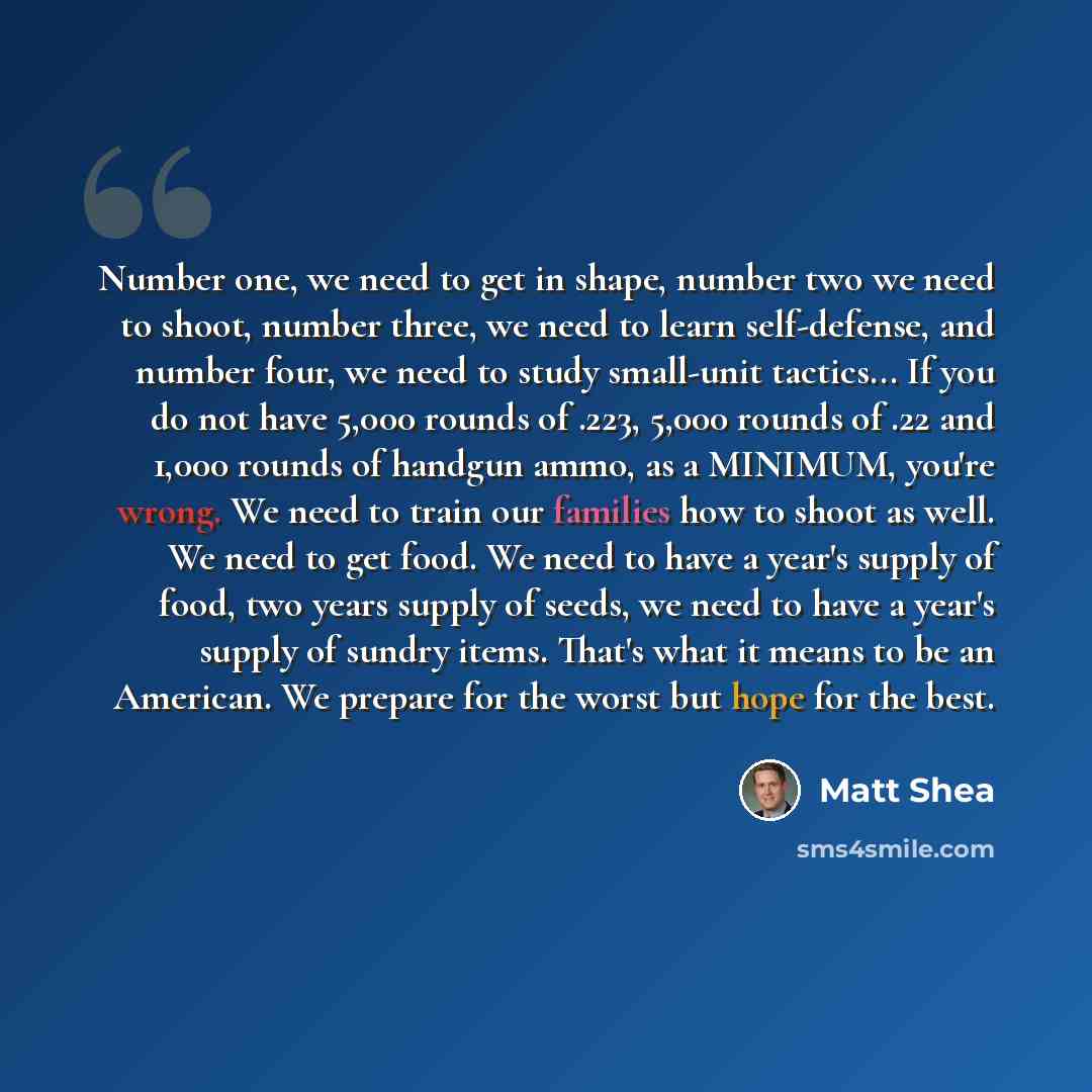 “Number one, we need to get in shape, number two we need to shoot, number three, we need to learn self-defense, and number four, we need to study small-unit tactics... If you do not have 5,000 rounds of .223, 5,000 rounds of .22 and 1,000 rounds of handgun ammo, as a MINIMUM, you're wrong. We need…” quote by Matt Shea