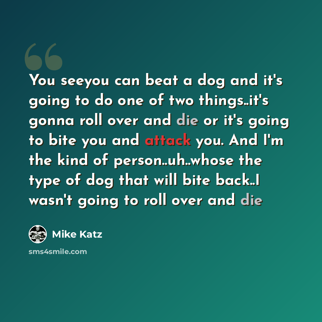 “You seeyou can beat a dog and it's going to do one of two things..it's gonna roll over and die or it's going to bite you and attack you. And I'm the kind of person..uh..whose the type of dog that will bite back..I wasn't going to roll over and die” quote by Mike Katz