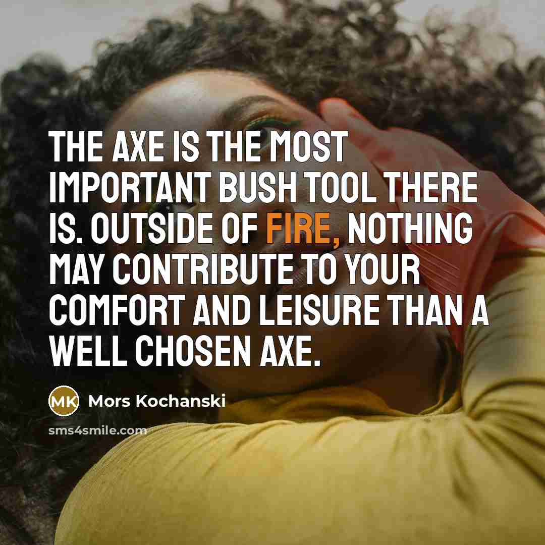 “The axe is the most important bush tool there is. Outside of fire, nothing may contribute to your comfort and leisure than a well chosen axe.” quote by Mors Kochanski