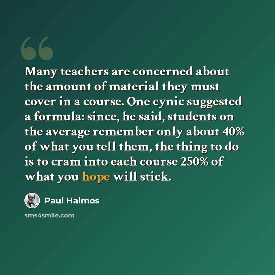 “Many teachers are concerned about the amount of material they must cover in a course. One cynic suggested a formula: since, he said, students on the average remember only about 40% of what you tell them, the thing to do is to cram into each course 250% of what you hope will stick.” quote by Paul Halmos