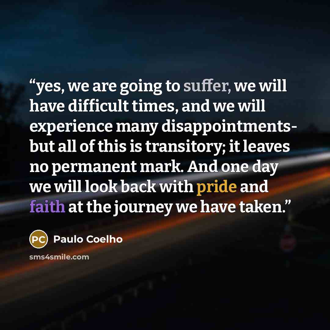 “yes, we are going to suffer, we will have difficult times, and we will experience many disappointments- but all of this is transitory; it leaves no permanent mark. And one day we will look back with pride and faith at the journey we have taken.” quote by Paulo Coelho