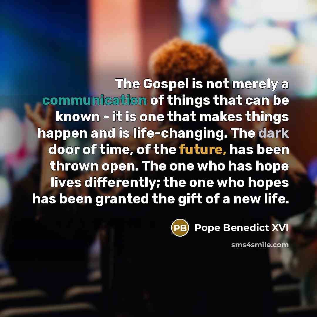 “The Gospel is not merely a communication of things that can be known - it is one that makes things happen and is life-changing. The dark door of time, of the future, has been thrown open. The one who has hope lives differently; the one who hopes has been granted the gift of a new life.” quote by Pope Benedict XVI
