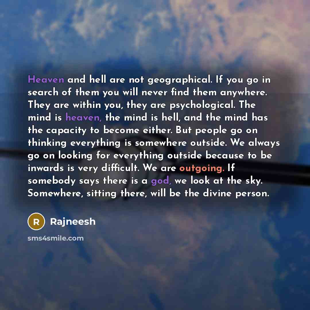 “Heaven and hell are not geographical. If you go in search of them you will never find them anywhere. They are within you, they are psychological. The mind is heaven, the mind is hell, and the mind has the capacity to become either. But people go on thinking everything is somewhere outside. We…” quote by Rajneesh