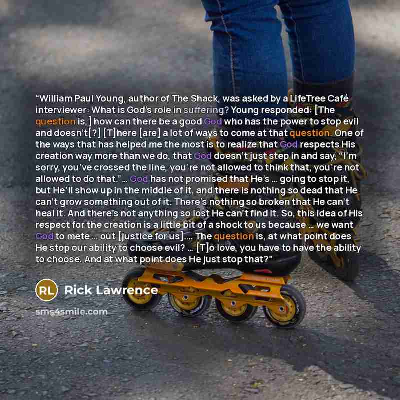 “William Paul Young, author of The Shack, was asked by a LifeTree Café interviewer: What is God’s role in suffering? Young responded: [The question is,] how can there be a good God who has the power to stop evil and doesn’t[?] [T]here [are] a lot of ways to come at that question. One of the ways…” quote by Rick Lawrence
