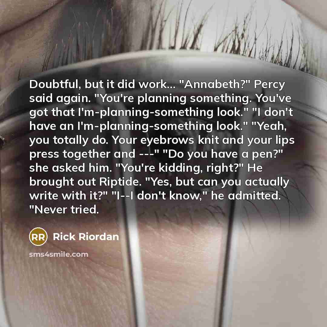 “Doubtful, but it did work... "Annabeth?" Percy said again. "You're planning something. You've got that I'm-planning-something look." "I don't have an I'm-planning-something look." "Yeah, you totally do. Your eyebrows knit and your lips press together and ---" "Do you have a pen?" she asked him…” quote by Rick Riordan