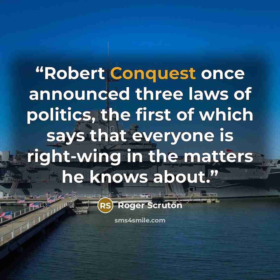 “Robert Conquest once announced three laws of politics, the first of which says that everyone is right-wing in the matters he knows about.” quote by Roger Scruton