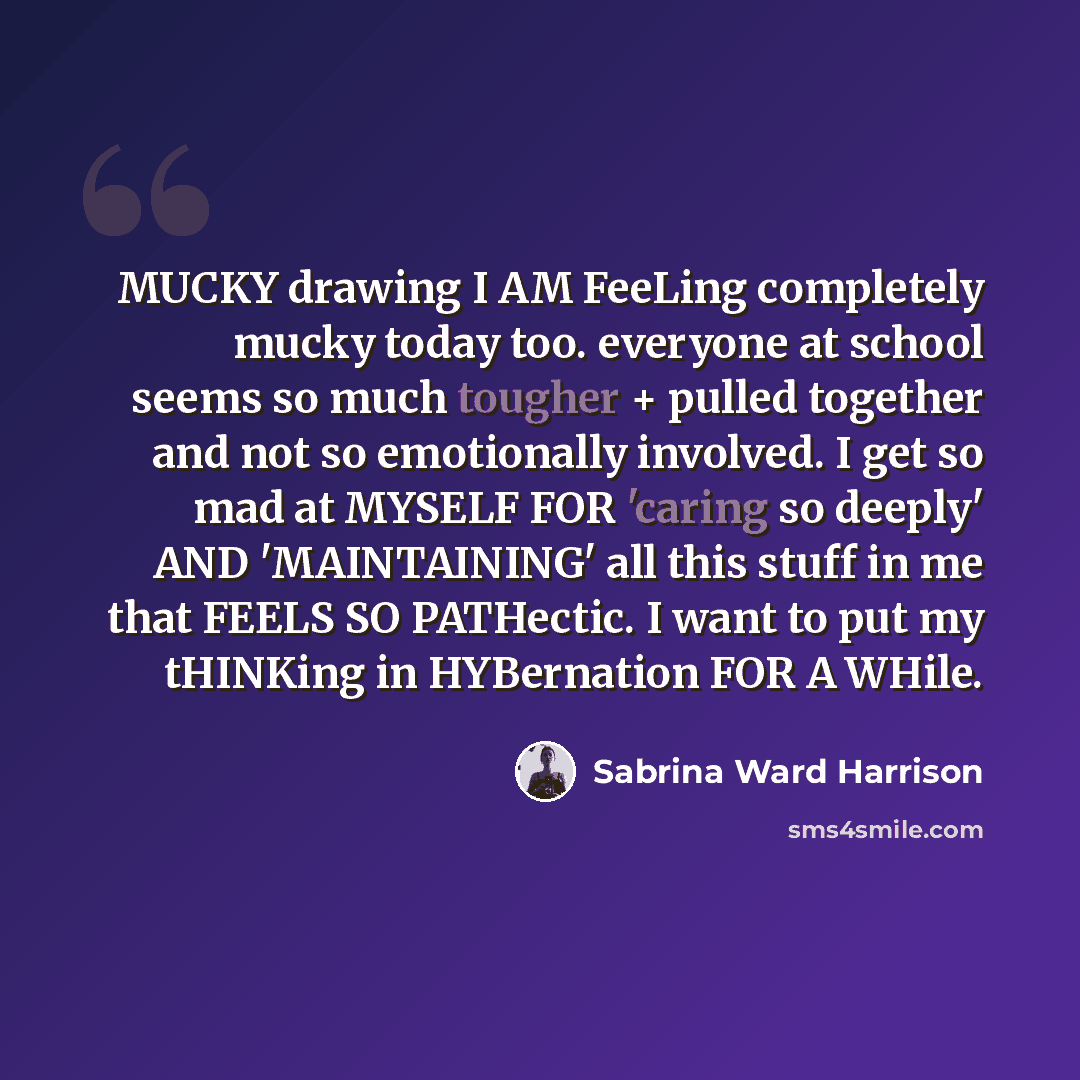 “MUCKY drawing I AM FeeLing completely mucky today too. everyone at school seems so much tougher + pulled together and not so emotionally involved. I get so mad at MYSELF FOR 'caring so deeply' AND 'MAINTAINING' all this stuff in me that FEELS SO PATHectic. I want to put my tHINKing in HYBernation…” quote by Sabrina Ward Harrison