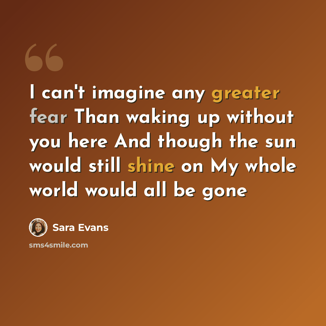 “I can't imagine any greater fear Than waking up without you here And though the sun would still shine on My whole world would all be gone” quote by Sara Evans