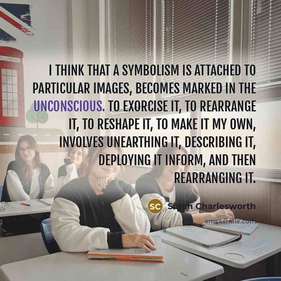 “I think that a symbolism is attached to particular images, becomes marked in the unconscious. To exorcise it, to rearrange it, to reshape it, to make it my own, involves unearthing it, describing it, deploying it inform, and then rearranging it.” quote by Sarah Charlesworth