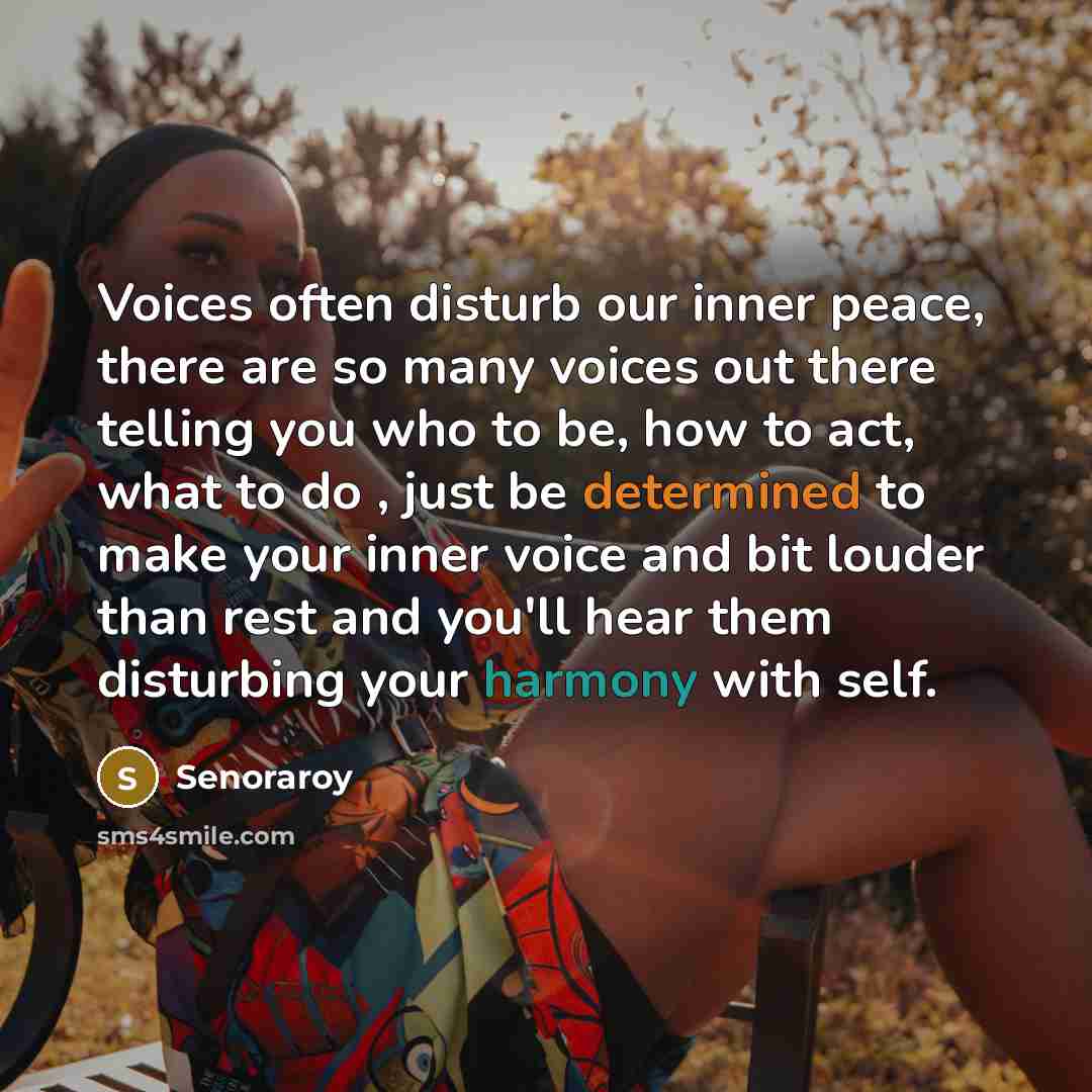 “Voices often disturb our inner peace, there are so many voices out there telling you who to be, how to act, what to do , just be determined to make your inner voice and bit louder than rest and you'll hear them disturbing your harmony with self.” quote by Senoraroy