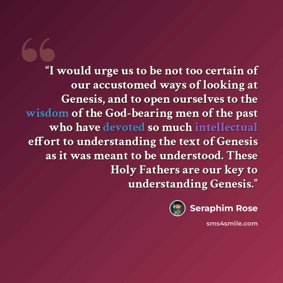 “I would urge us to be not too certain of our accustomed ways of looking at Genesis, and to open ourselves to the wisdom of the God-bearing men of the past who have devoted so much intellectual effort to understanding the text of Genesis as it was meant to be understood. These Holy Fathers are our…” quote by Seraphim Rose