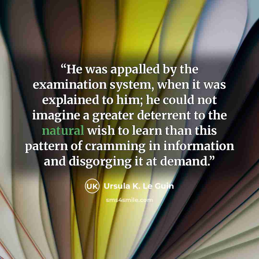 “He was appalled by the examination system, when it was explained to him; he could not imagine a greater deterrent to the natural wish to learn than this pattern of cramming in information and disgorging it at demand.” quote by Ursula K. Le Guin