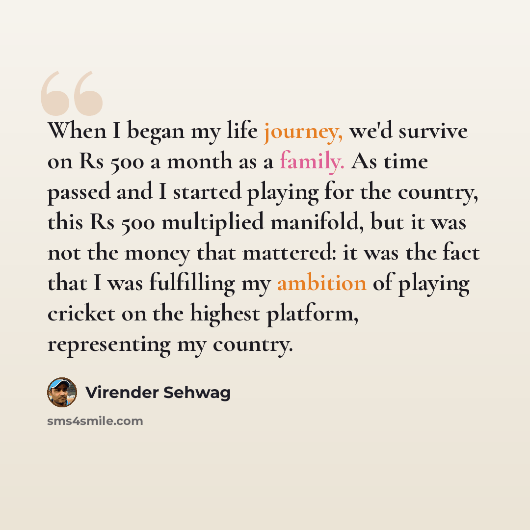 “When I began my life journey, we'd survive on Rs 500 a month as a family. As time passed and I started playing for the country, this Rs 500 multiplied manifold, but it was not the money that mattered: it was the fact that I was fulfilling my ambition of playing cricket on the highest platform…” quote by Virender Sehwag