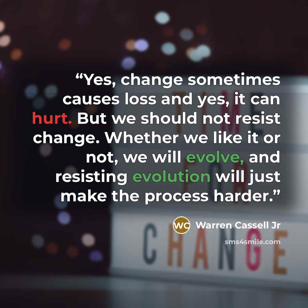 “Yes, change sometimes causes loss and yes, it can hurt. But we should not resist change. Whether we like it or not, we will evolve, and resisting evolution will just make the process harder.” quote by Warren Cassell Jr