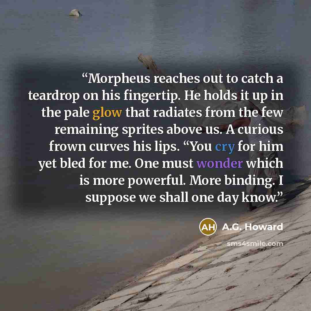 “Morpheus reaches out to catch a teardrop on his fingertip. He holds it up in the pale glow that radiates from the few remaining sprites above us. A curious frown curves his lips. “You cry for him yet bled for me. One must wonder which is more powerful. More binding. I suppose we shall one day know.” quote by A.G. Howard
