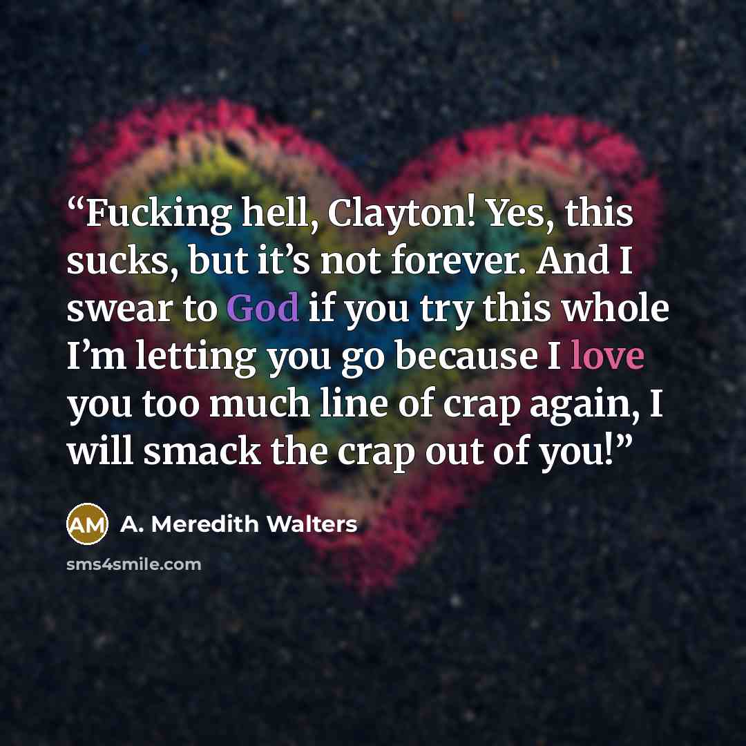 “Fucking hell, Clayton! Yes, this sucks, but it’s not forever. And I swear to God if you try this whole I’m letting you go because I love you too much line of crap again, I will smack the crap out of you!” quote by A. Meredith Walters