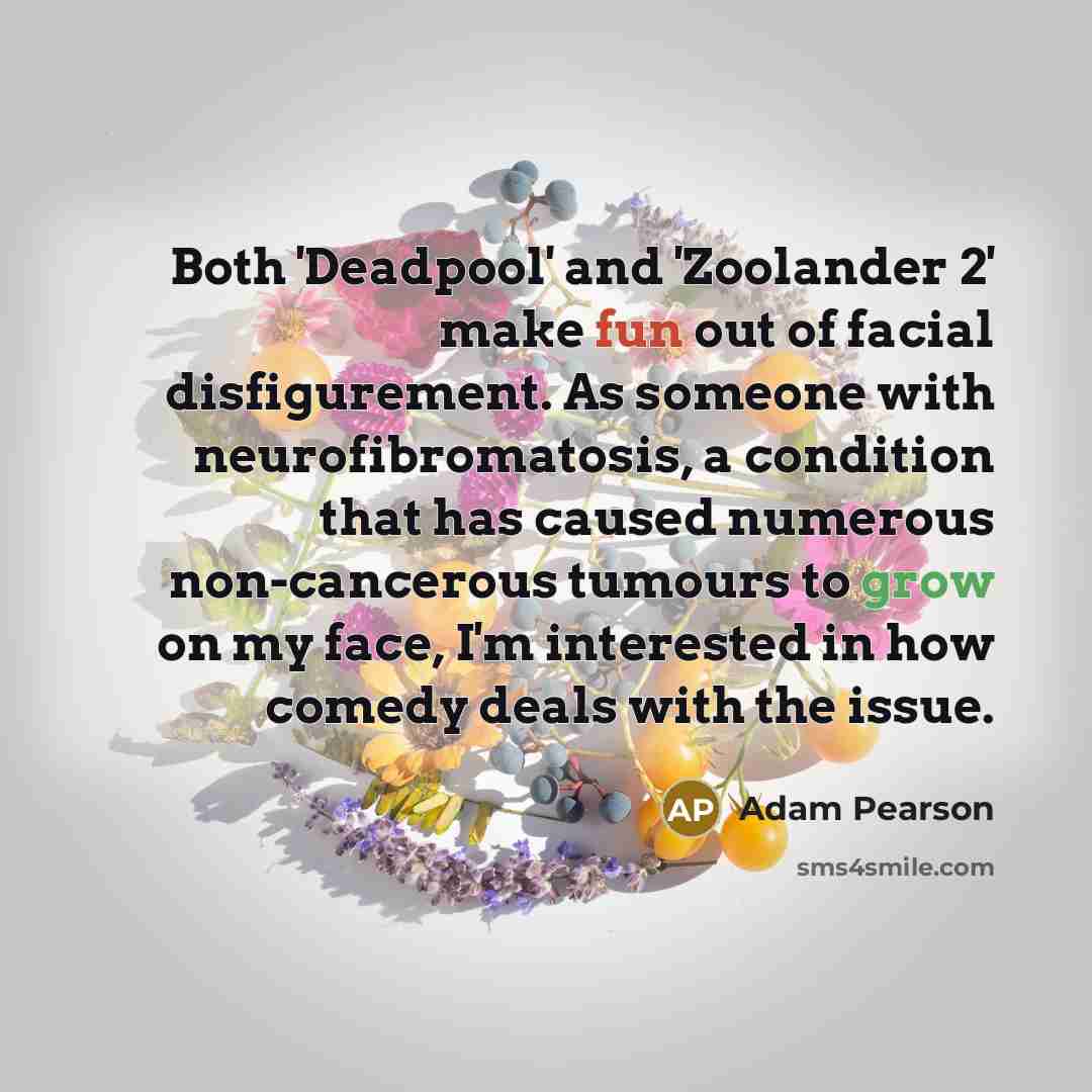 “Both 'Deadpool' and 'Zoolander 2' make fun out of facial disfigurement. As someone with neurofibromatosis, a condition that has caused numerous non-cancerous tumours to grow on my face, I'm interested in how comedy deals with the issue.” quote by Adam Pearson