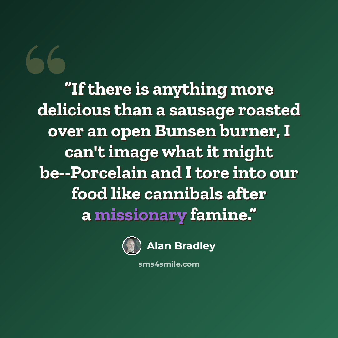 “If there is anything more delicious than a sausage roasted over an open Bunsen burner, I can't image what it might be--Porcelain and I tore into our food like cannibals after a missionary famine.” quote by Alan Bradley