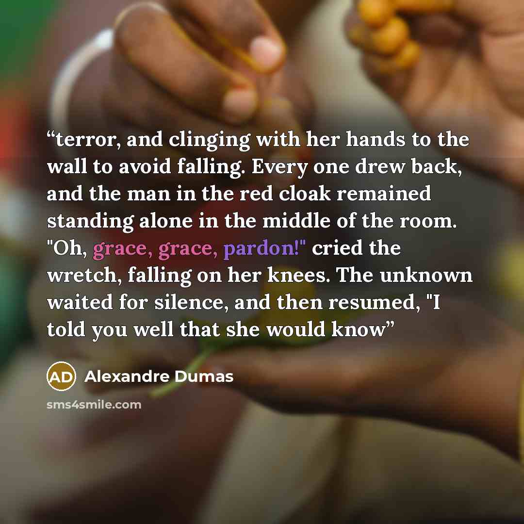 “terror, and clinging with her hands to the wall to avoid falling. Every one drew back, and the man in the red cloak remained standing alone in the middle of the room. "Oh, grace, grace, pardon!" cried the wretch, falling on her knees. The unknown waited for silence, and then resumed, "I told you…” quote by Alexandre Dumas