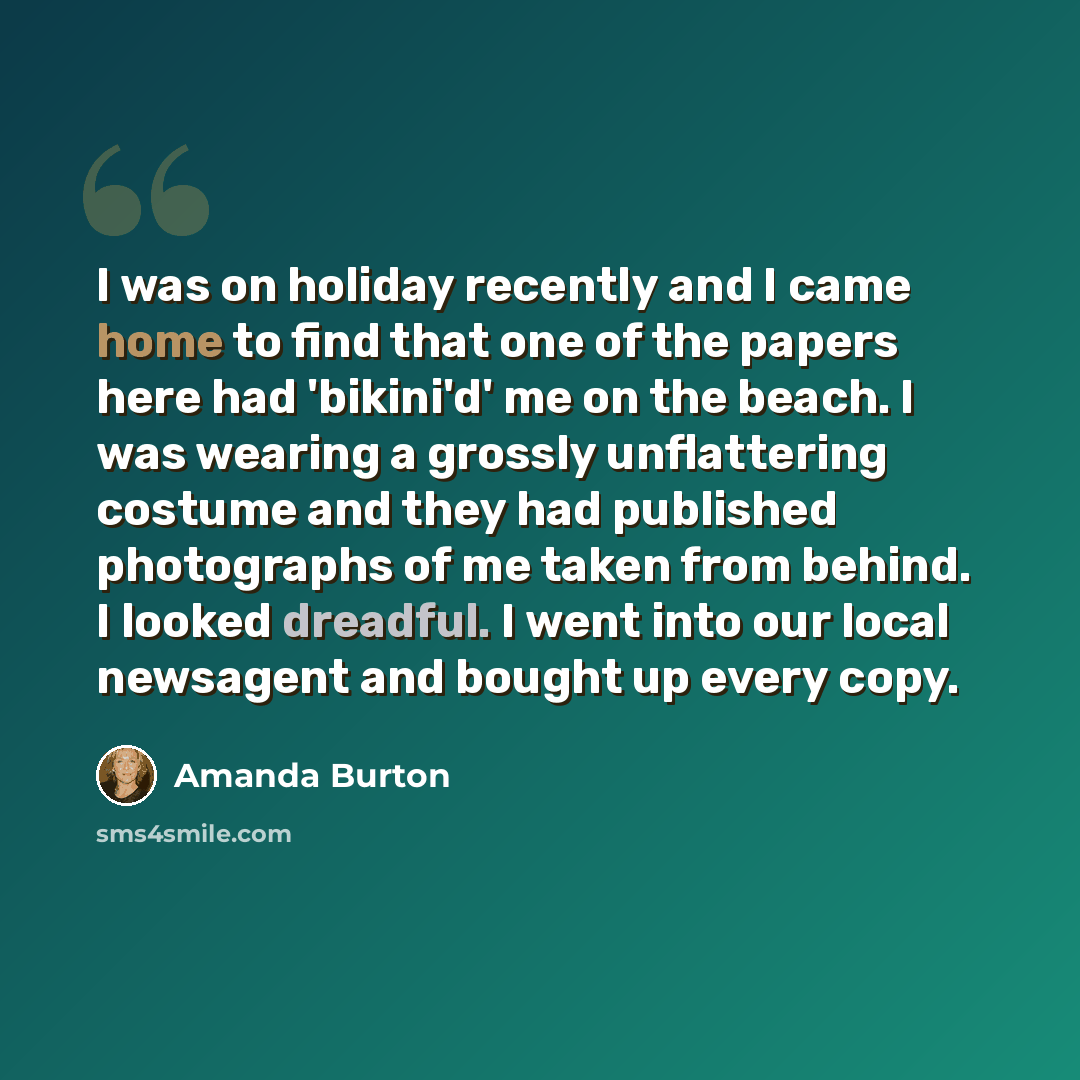 “I was on holiday recently and I came home to find that one of the papers here had 'bikini'd' me on the beach. I was wearing a grossly unflattering costume and they had published photographs of me taken from behind. I looked dreadful. I went into our local newsagent and bought up every copy.” quote by Amanda Burton