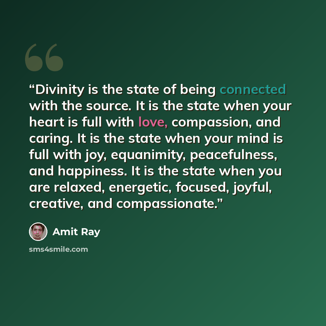 “Divinity is the state of being connected with the source. It is the state when your heart is full with love, compassion, and caring. It is the state when your mind is full with joy, equanimity, peacefulness, and happiness. It is the state when you are relaxed, energetic, focused, joyful, creative…” quote by Amit Ray