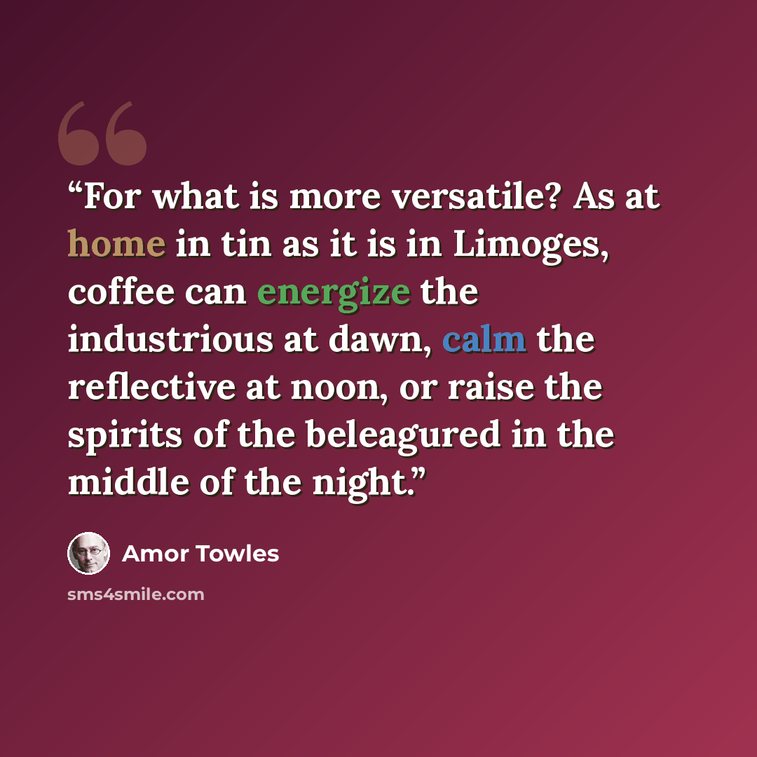 “For what is more versatile? As at home in tin as it is in Limoges, coffee can energize the industrious at dawn, calm the reflective at noon, or raise the spirits of the beleagured in the middle of the night.” quote by Amor Towles