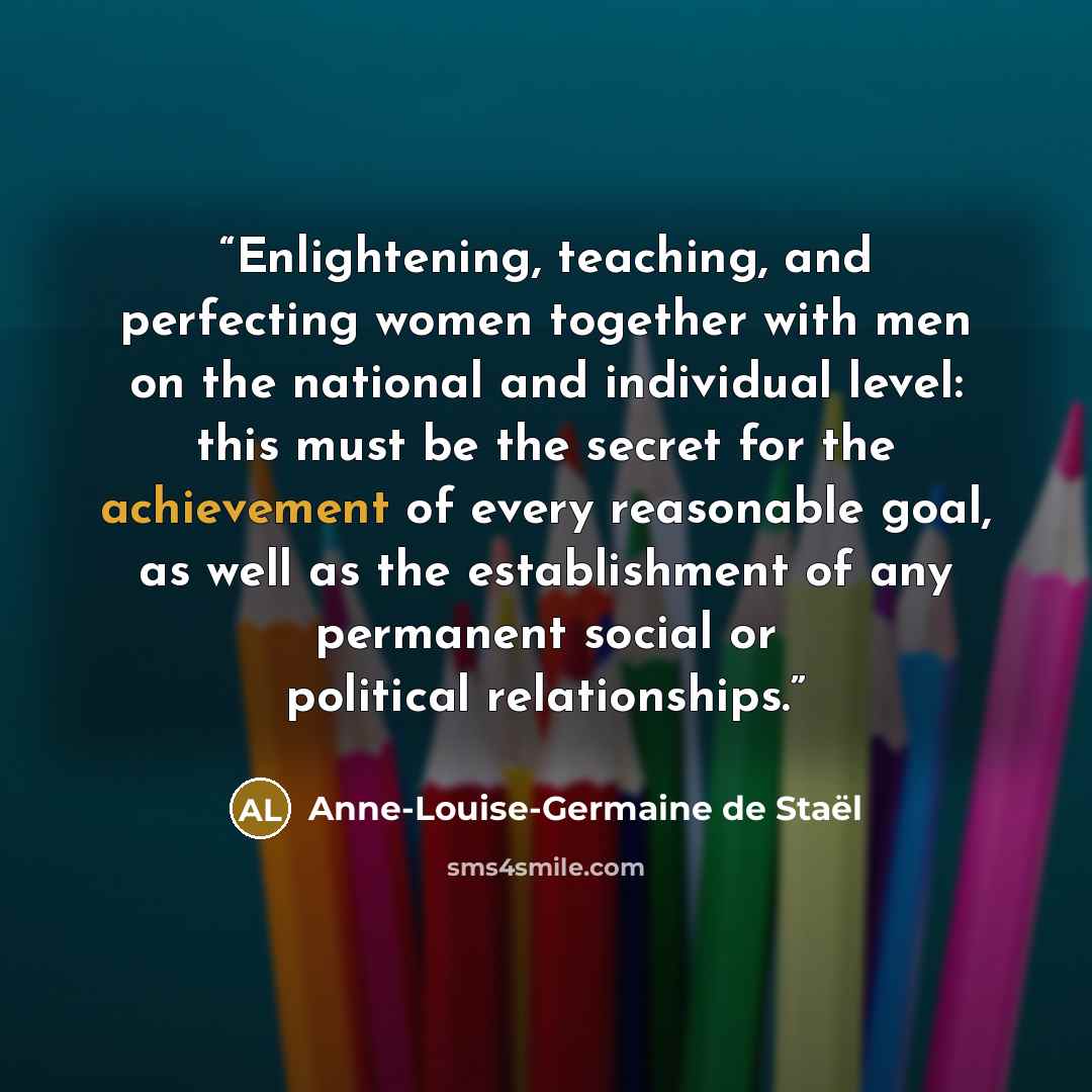 “Enlightening, teaching, and perfecting women together with men on the national and individual level: this must be the secret for the achievement of every reasonable goal, as well as the establishment of any permanent social or political relationships.” quote by Anne-Louise-Germaine de Staël