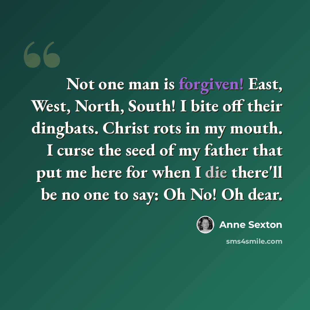 “Not one man is forgiven! East, West, North, South! I bite off their dingbats. Christ rots in my mouth. I curse the seed of my father that put me here for when I die there'll be no one to say: Oh No! Oh dear.” quote by Anne Sexton