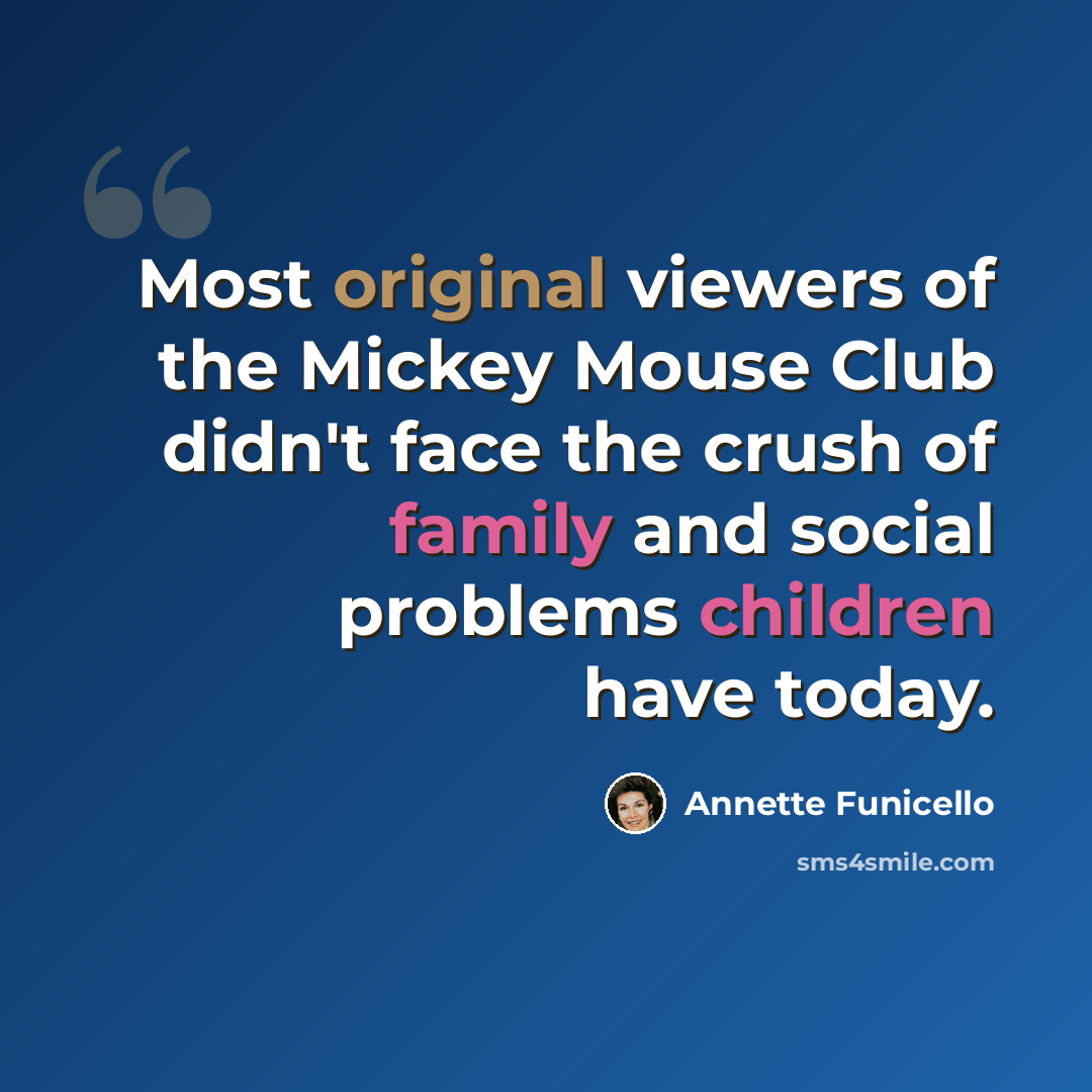 “Most original viewers of the Mickey Mouse Club didn't face the crush of family and social problems children have today.” quote by Annette Funicello