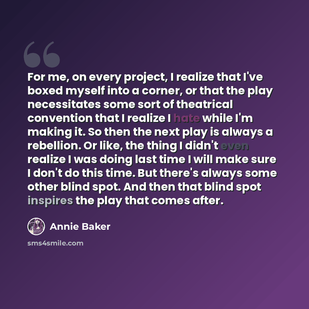 “For me, on every project, I realize that I've boxed myself into a corner, or that the play necessitates some sort of theatrical convention that I realize I hate while I'm making it. So then the next play is always a rebellion. Or like, the thing I didn't even realize I was doing last time I will…” quote by Annie Baker