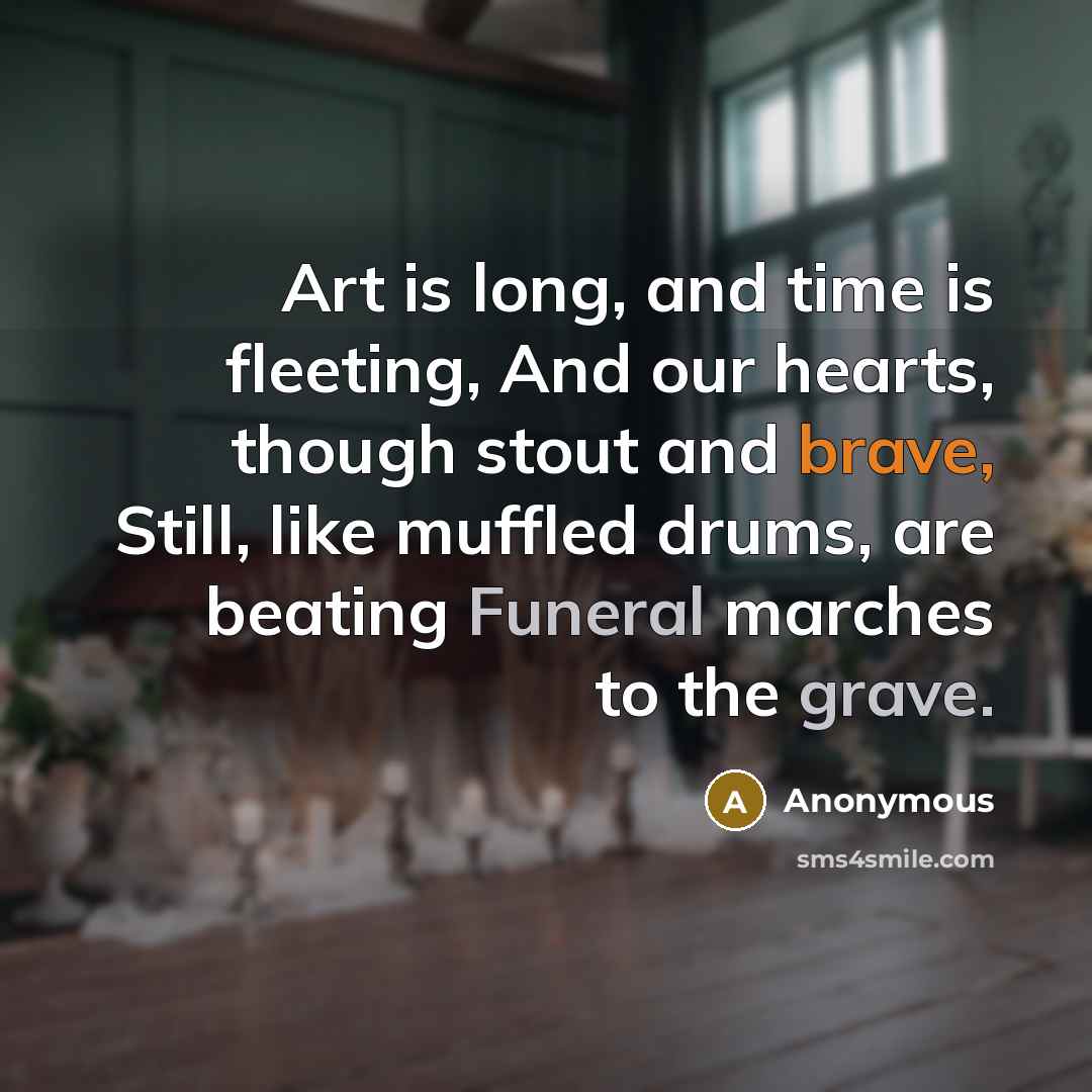 “Art is long, and time is fleeting, And our hearts, though stout and brave, Still, like muffled drums, are beating Funeral marches to the grave.” quote by Anonymous