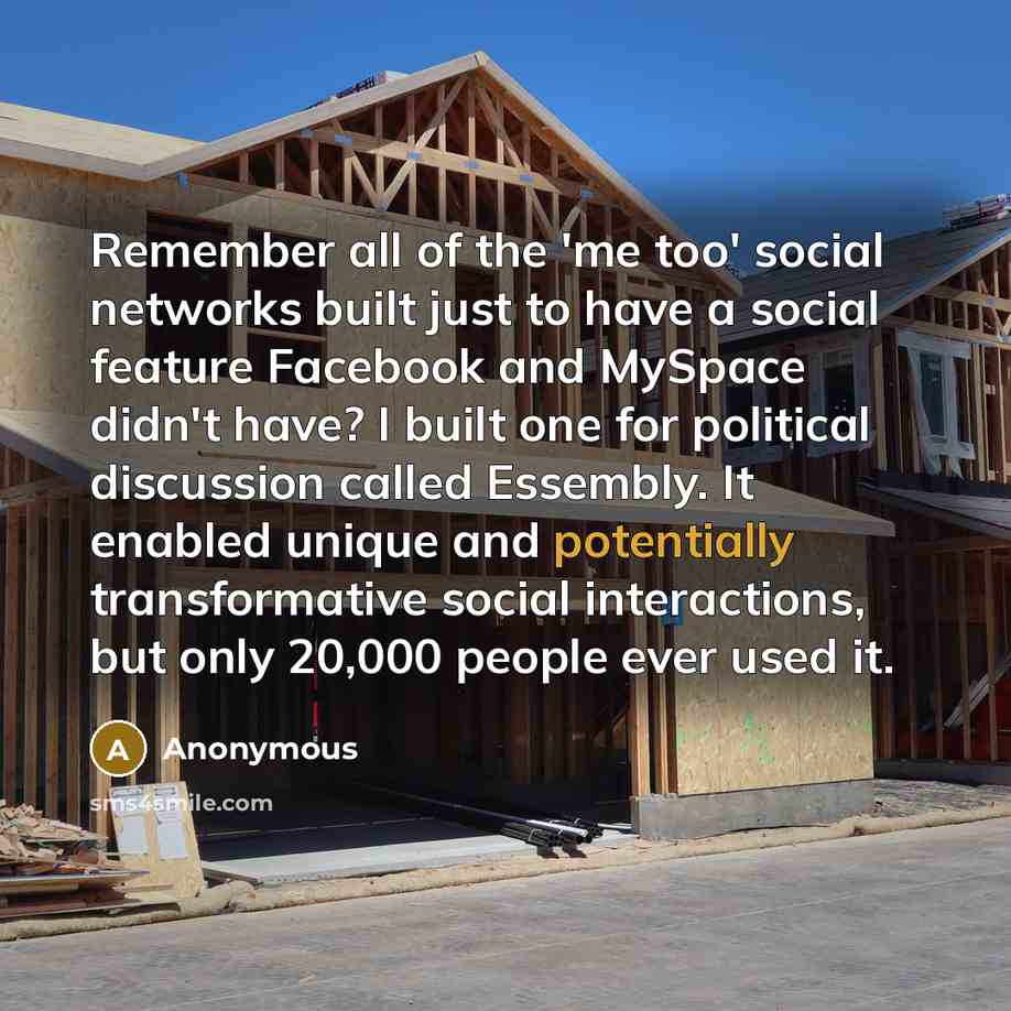“Remember all of the 'me too' social networks built just to have a social feature Facebook and MySpace didn't have? I built one for political discussion called Essembly. It enabled unique and potentially transformative social interactions, but only 20,000 people ever used it.” quote by Anonymous