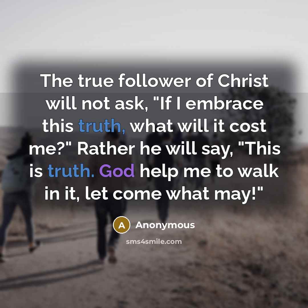 “The true follower of Christ will not ask, "If I embrace this truth, what will it cost me?" Rather he will say, "This is truth. God help me to walk in it, let come what may!"” quote by Anonymous