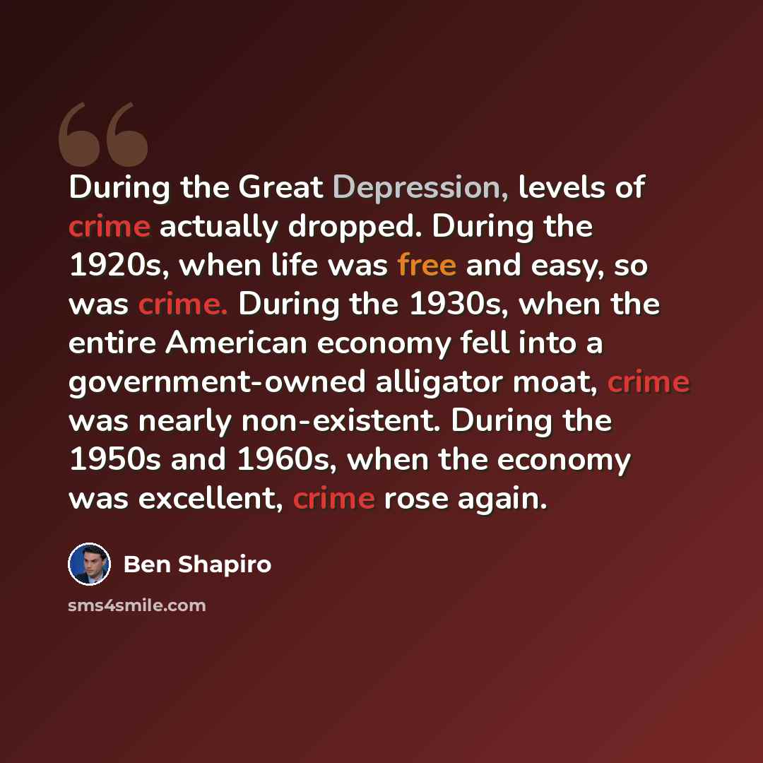 “During the Great Depression, levels of crime actually dropped. During the 1920s, when life was free and easy, so was crime. During the 1930s, when the entire American economy fell into a government-owned alligator moat, crime was nearly non-existent. During the 1950s and 1960s, when the economy…” quote by Ben Shapiro