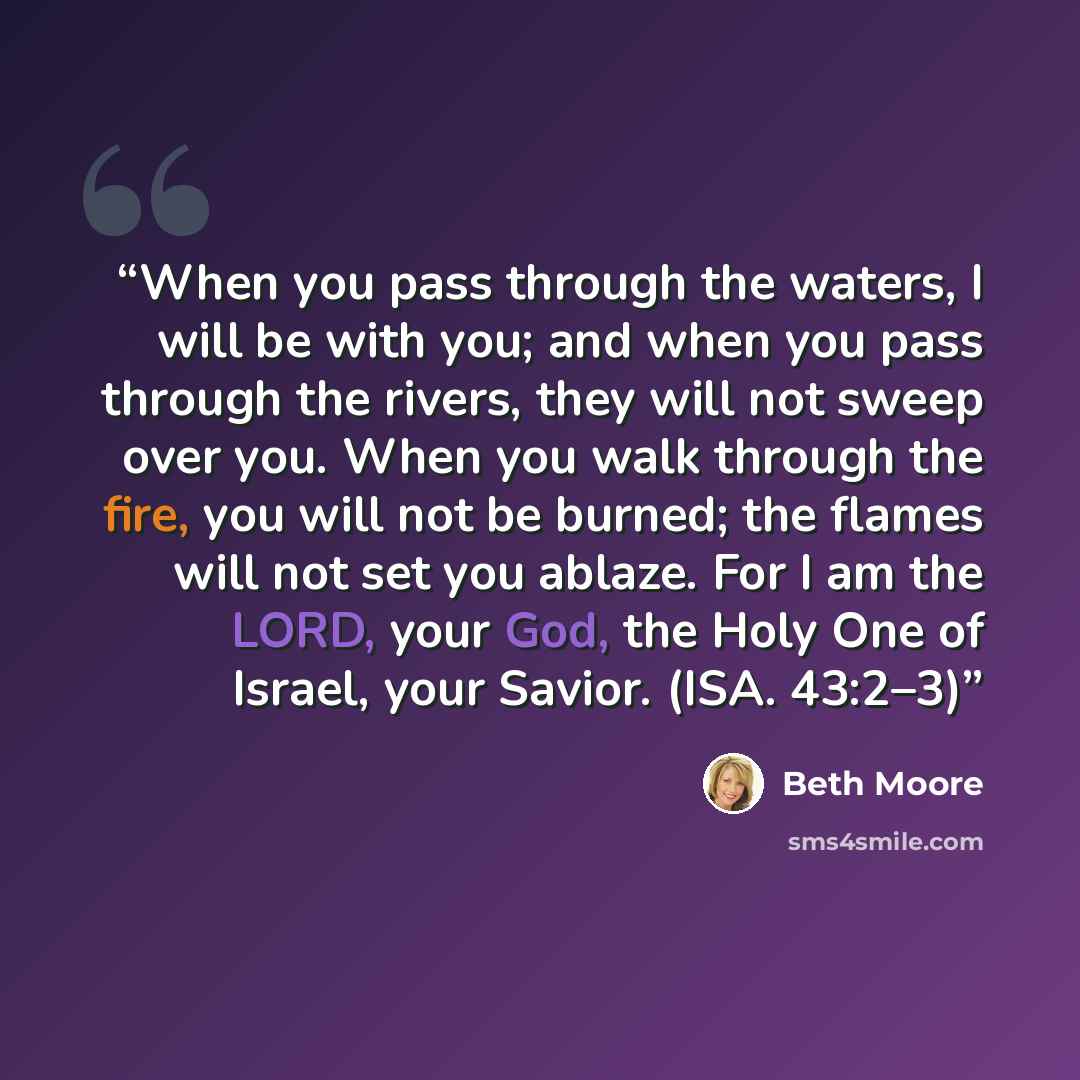 “When you pass through the waters, I will be with you; and when you pass through the rivers, they will not sweep over you. When you walk through the fire, you will not be burned; the flames will not set you ablaze. For I am the LORD, your God, the Holy One of Israel, your Savior. (ISA. 43:2–3)” quote by Beth Moore