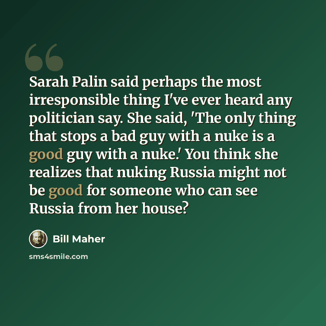 “Sarah Palin said perhaps the most irresponsible thing I've ever heard any politician say. She said, 'The only thing that stops a bad guy with a nuke is a good guy with a nuke.' You think she realizes that nuking Russia might not be good for someone who can see Russia from her house?” quote by Bill Maher
