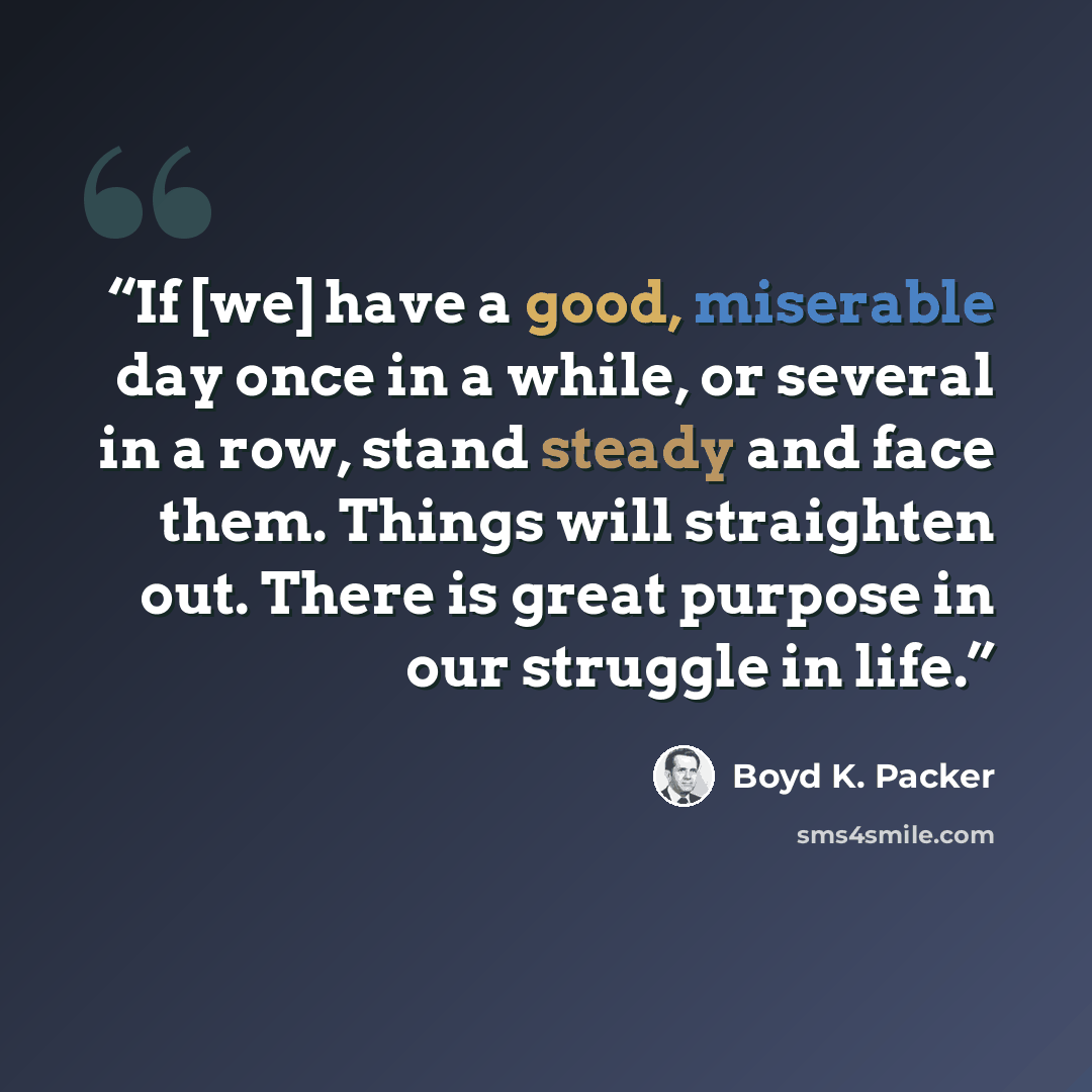 “If [we] have a good, miserable day once in a while, or several in a row, stand steady and face them. Things will straighten out. There is great purpose in our struggle in life.” quote by Boyd K. Packer