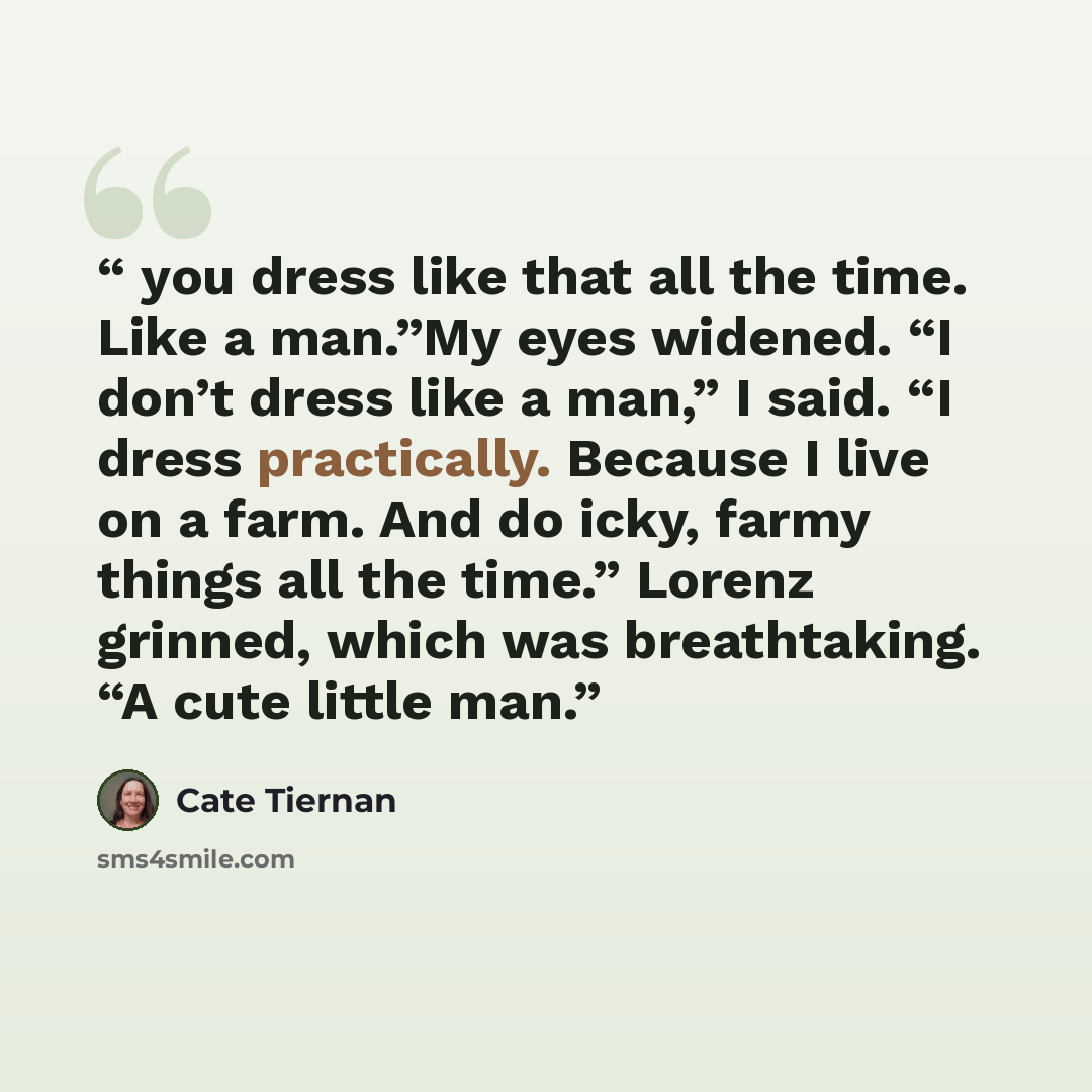 “you dress like that all the time. Like a man.”My eyes widened. “I don’t dress like a man,” I said. “I dress practically. Because I live on a farm. And do icky, farmy things all the time.” Lorenz grinned, which was breathtaking. “A cute little man.” quote by Cate Tiernan