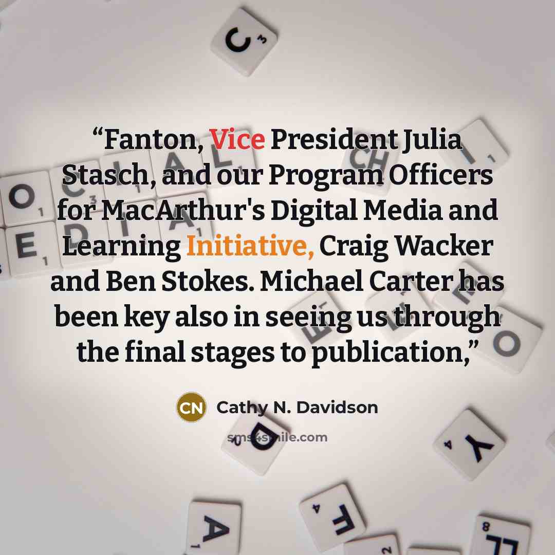 “Fanton, Vice President Julia Stasch, and our Program Officers for MacArthur's Digital Media and Learning Initiative, Craig Wacker and Ben Stokes. Michael Carter has been key also in seeing us through the final stages to publication,” quote by Cathy N. Davidson