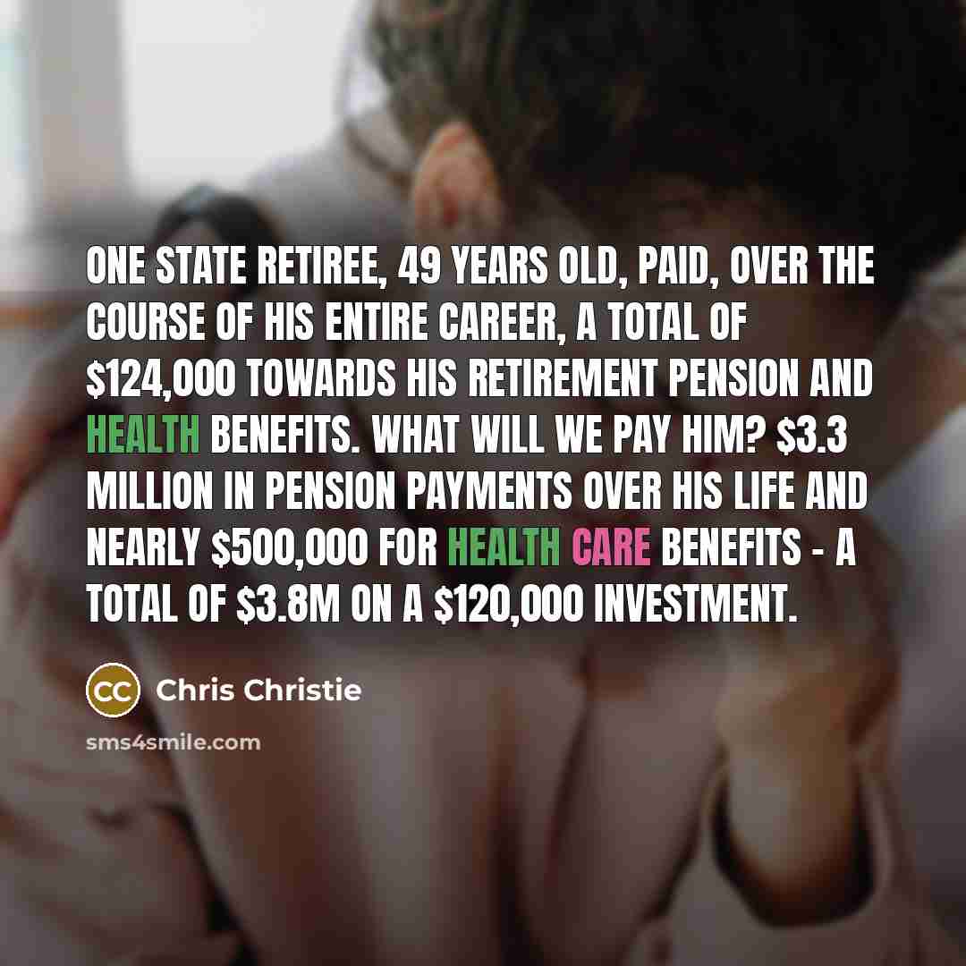 “One state retiree, 49 years old, paid, over the course of his entire career, a total of $124,000 towards his retirement pension and health benefits. What will we pay him? $3.3 million in pension payments over his life and nearly $500,000 for health care benefits - a total of $3.8m on a $120,000…” quote by Chris Christie
