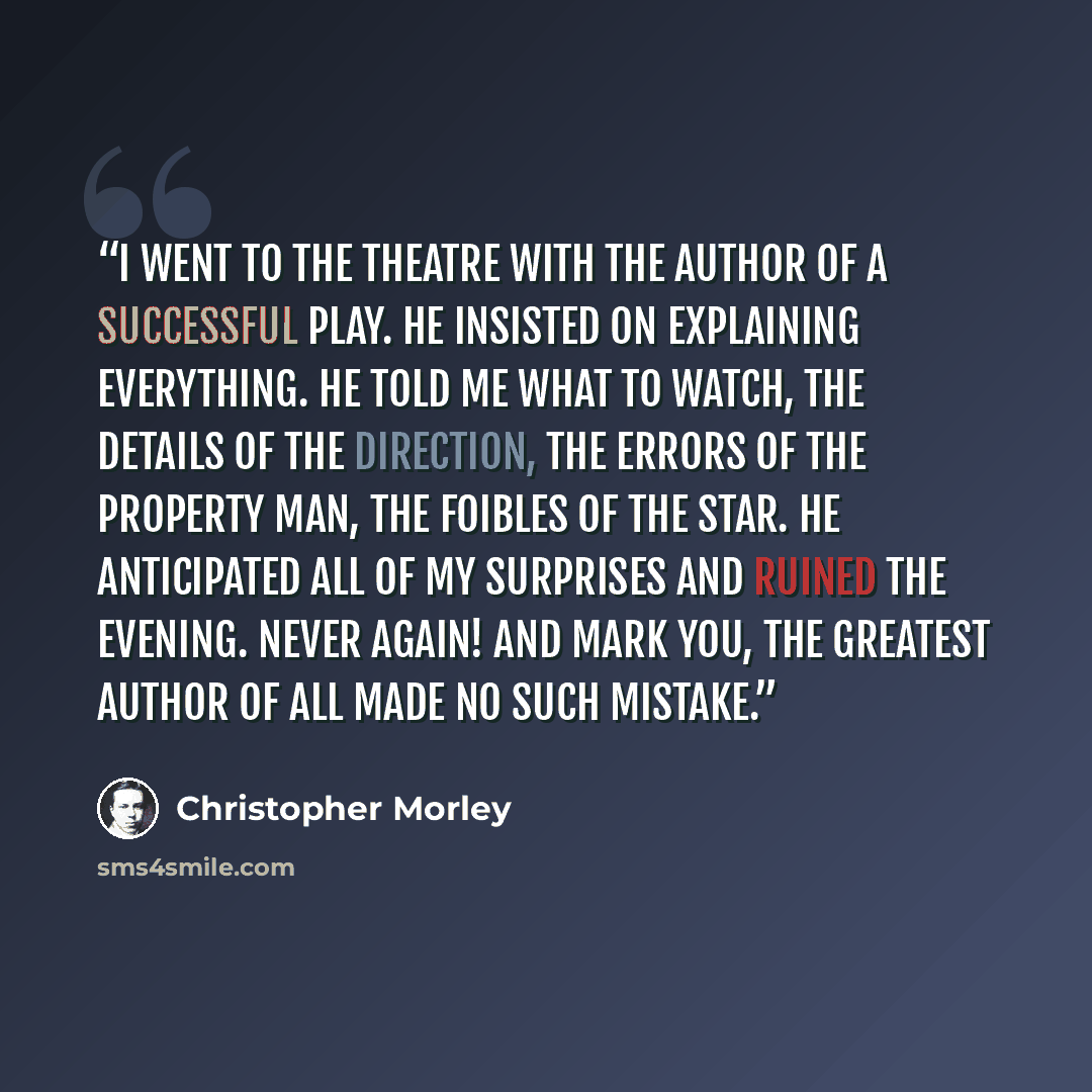 “I went to the theatre with the author of a successful play. He insisted on explaining everything. He told me what to watch, the details of the direction, the errors of the property man, the foibles of the star. He anticipated all of my surprises and ruined the evening. Never again! And mark you…” quote by Christopher Morley