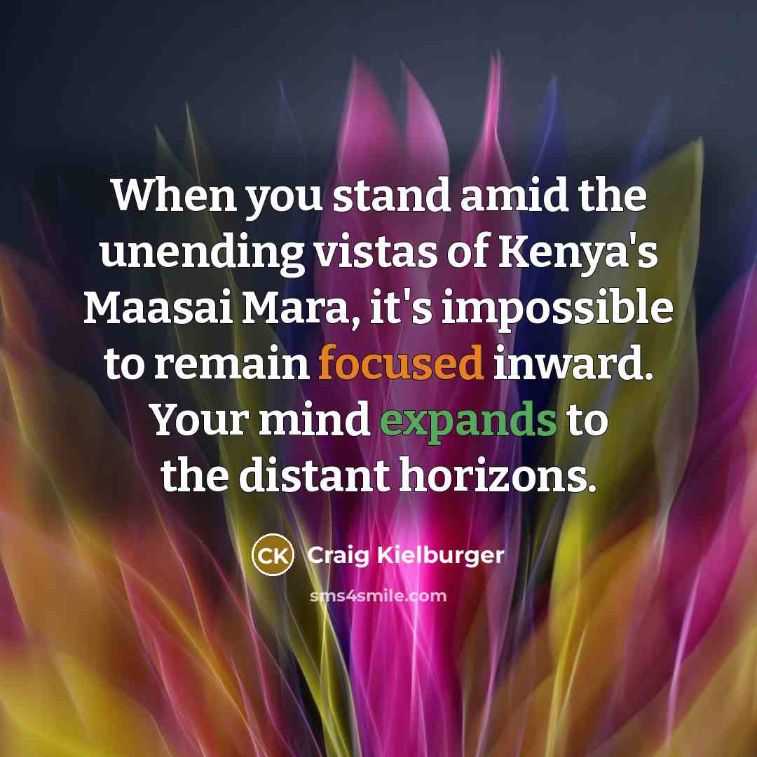 “When you stand amid the unending vistas of Kenya's Maasai Mara, it's impossible to remain focused inward. Your mind expands to the distant horizons.” quote by Craig Kielburger