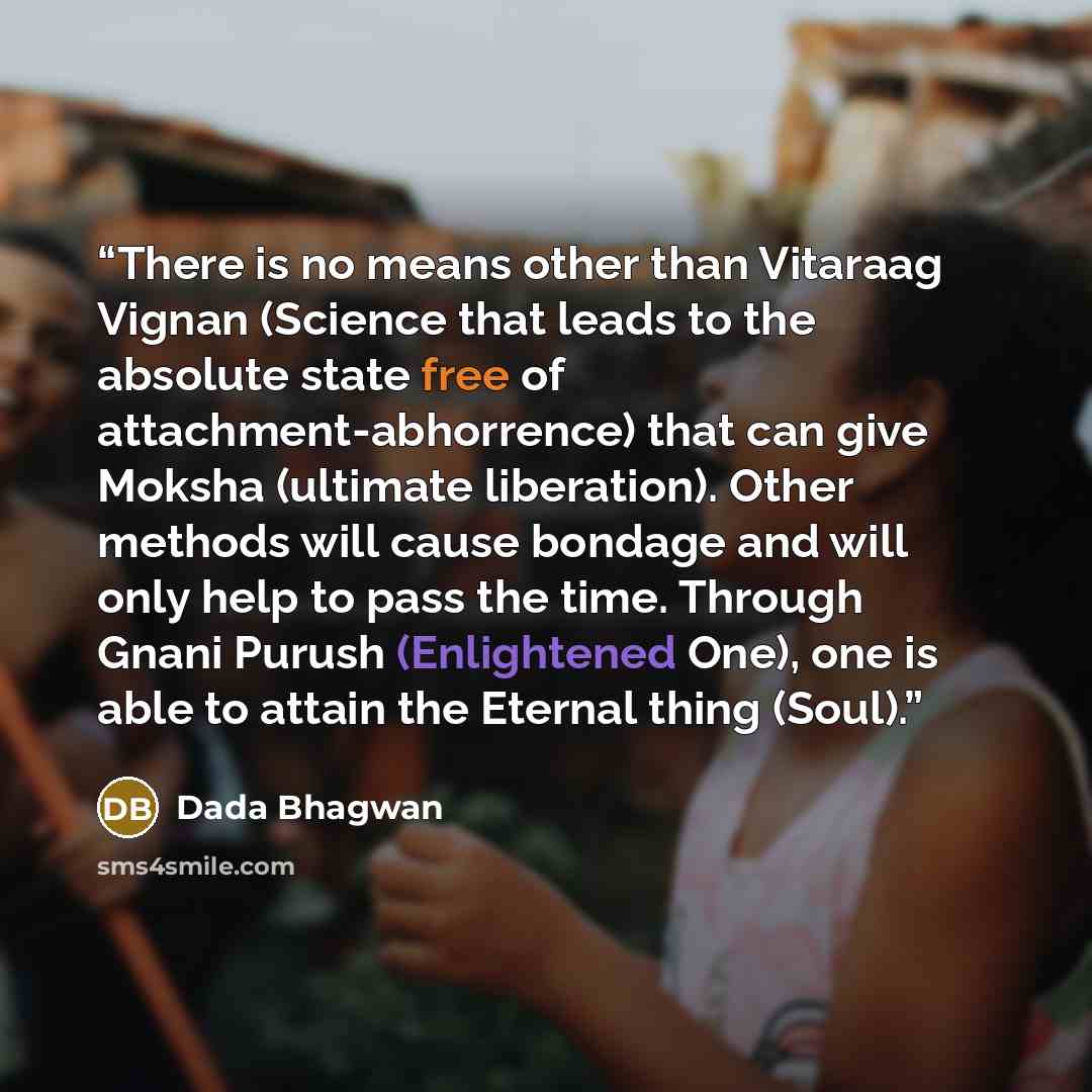 “There is no means other than Vitaraag Vignan (Science that leads to the absolute state free of attachment-abhorrence) that can give Moksha (ultimate liberation). Other methods will cause bondage and will only help to pass the time. Through Gnani Purush (Enlightened One), one is able to attain the…” quote by Dada Bhagwan